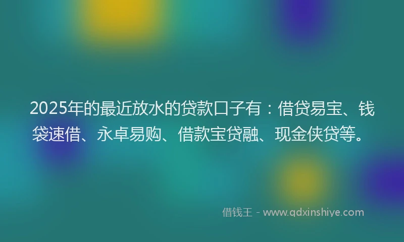 2025年的最近放水的贷款口子有：借贷易宝、钱袋速借、永卓易购、借款宝贷融、现金侠贷等。