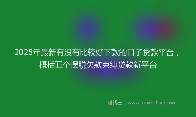 2025年最新有没有比较好下款的口子贷款平台，概括五个摆脱欠款束缚贷款新平台