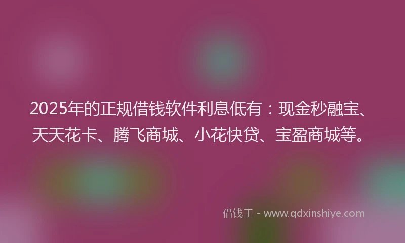 2025年的正规借钱软件利息低有：现金秒融宝、天天花卡、腾飞商城、小花快贷、宝盈商城等。