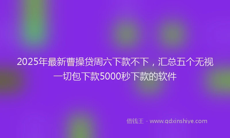 2025年最新曹操贷周六下款不下，汇总五个无视一切包下款5000秒下款的软件