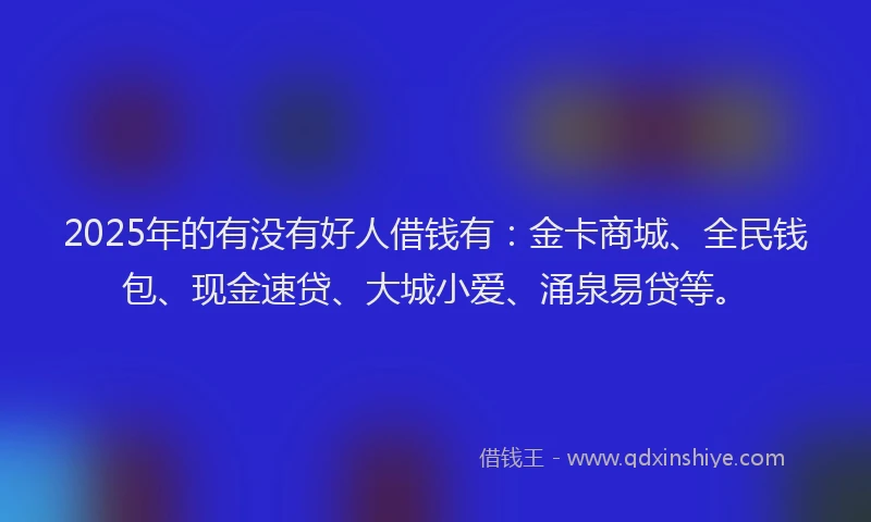 2025年的有没有好人借钱有：金卡商城、全民钱包、现金速贷、大城小爱、涌泉易贷等。