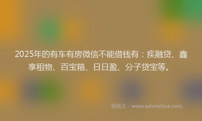 2025年的有车有房微信不能借钱有：疾融贷、鑫享租物、百宝箱、日日盈、分子贷宝等。