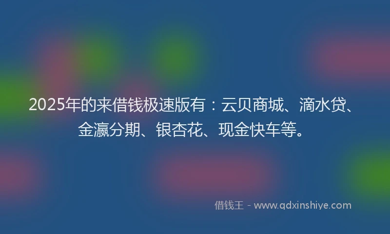 2025年的来借钱极速版有：云贝商城、滴水贷、金瀛分期、银杏花、现金快车等。