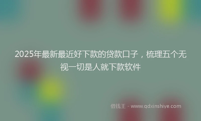 2025年最新最近好下款的贷款口子，梳理五个无视一切是人就下款软件