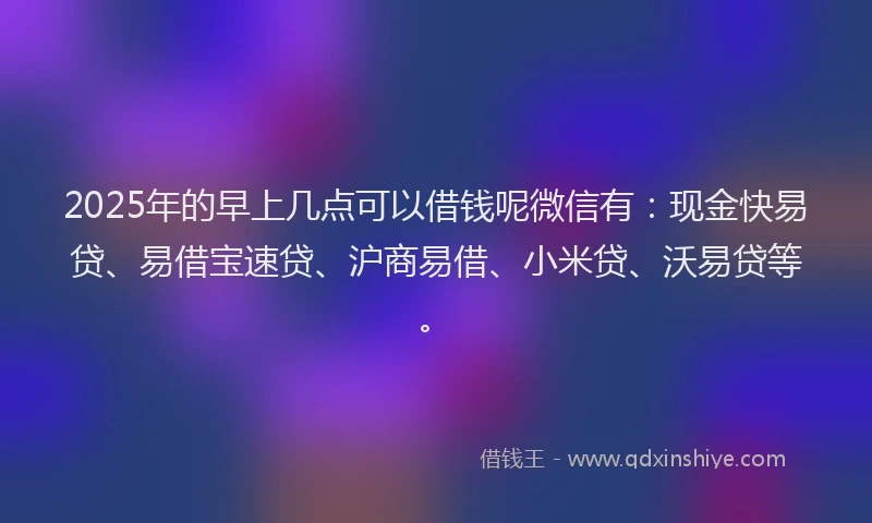 2025年的早上几点可以借钱呢微信有：现金快易贷、易借宝速贷、沪商易借、小米贷、沃易贷等。
