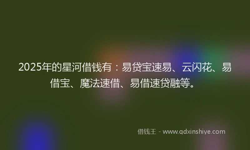 2025年的星河借钱有：易贷宝速易、云闪花、易借宝、魔法速借、易借速贷融等。