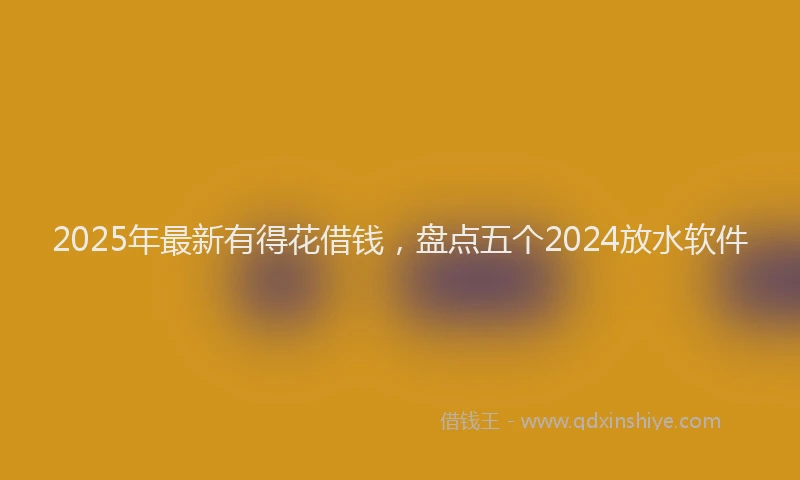 2025年最新有得花借钱，盘点五个2024放水软件