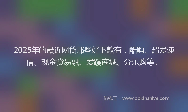 2025年的最近网贷那些好下款有：酷购、超爱速借、现金贷易融、爱蹦商城、分乐购等。