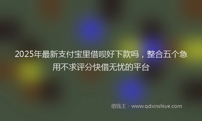 2025年最新支付宝里借呗好下款吗，整合五个急用不求评分快借无忧的平台