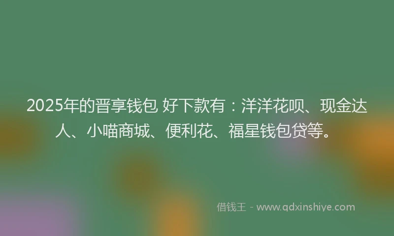 2025年的晋享钱包 好下款有：洋洋花呗、现金达人、小喵商城、便利花、福星钱包贷等。