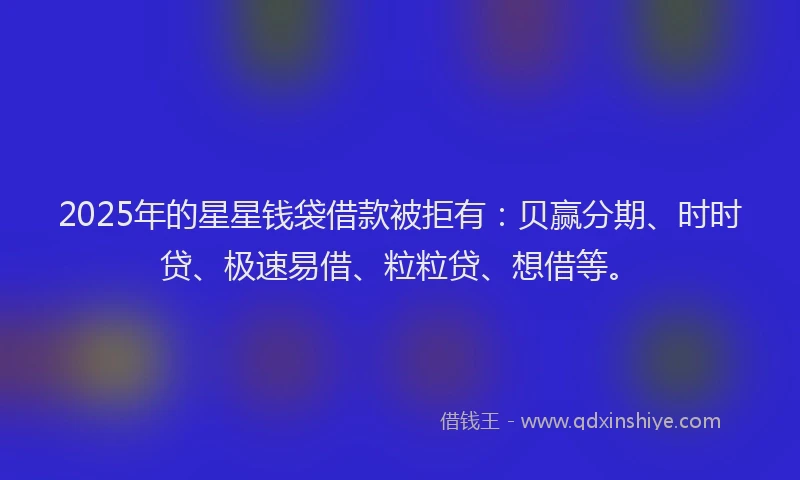 2025年的星星钱袋借款被拒有：贝赢分期、时时贷、极速易借、粒粒贷、想借等。