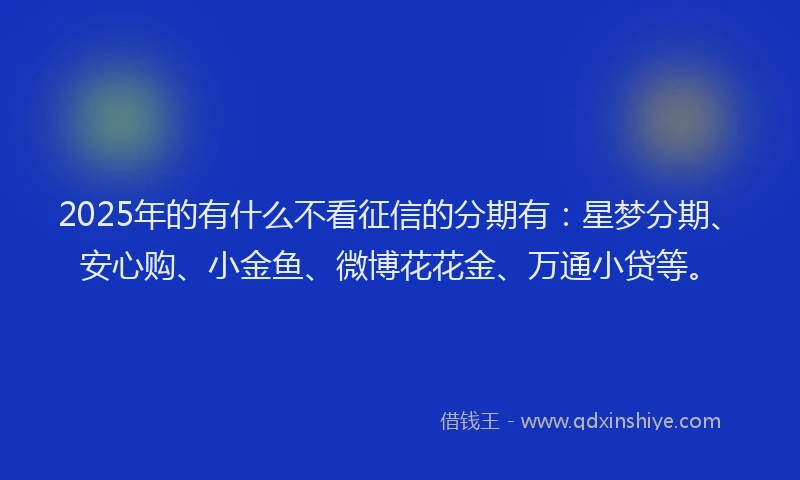 2025年的有什么不看征信的分期有：星梦分期、安心购、小金鱼、微博花花金、万通小贷等。