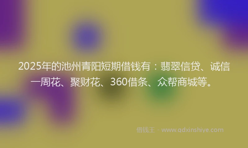2025年的池州青阳短期借钱有：翡翠信贷、诚信一周花、聚财花、360借条、众帮商城等。