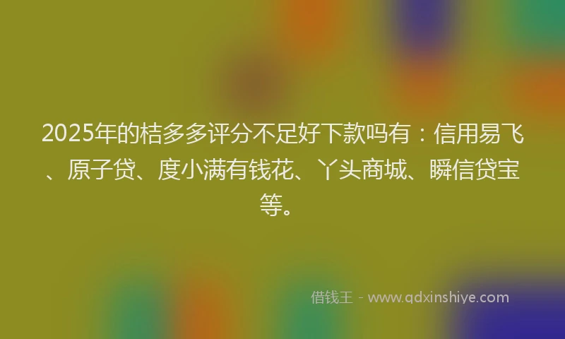 2025年的桔多多评分不足好下款吗有：信用易飞、原子贷、度小满有钱花、丫头商城、瞬信贷宝等。