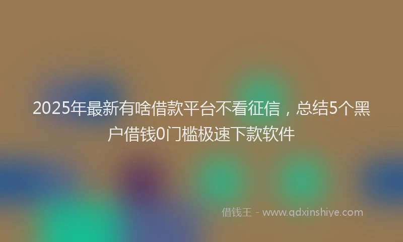 2025年最新有啥借款平台不看征信，总结5个黑户借钱0门槛极速下款软件
