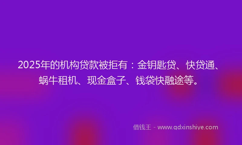 2025年的机构贷款被拒有：金钥匙贷、快贷通、蜗牛租机、现金盒子、钱袋快融途等。
