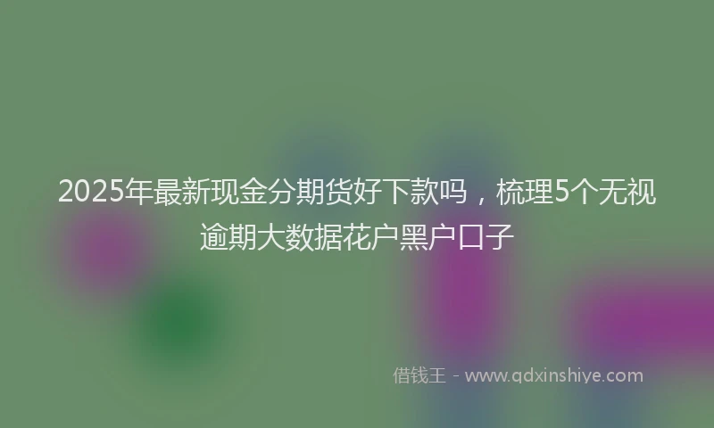 2025年最新现金分期货好下款吗，梳理5个无视逾期大数据花户黑户口子