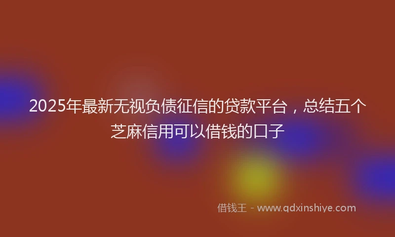 2025年最新无视负债征信的贷款平台，总结五个芝麻信用可以借钱的口子
