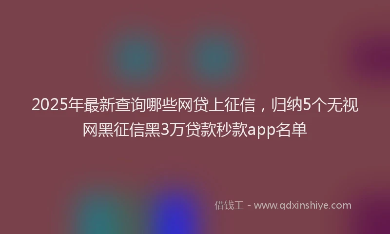 2025年最新查询哪些网贷上征信，归纳5个无视网黑征信黑3万贷款秒款app名单