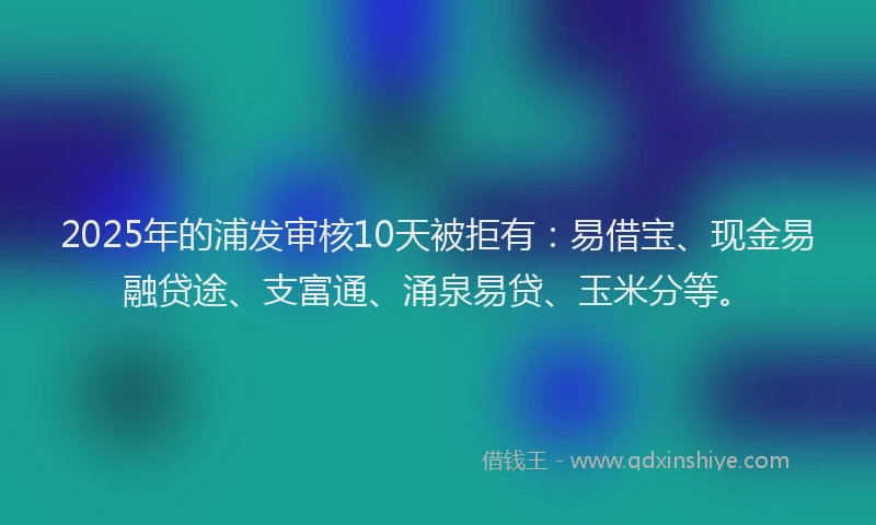 2025年的浦发审核10天被拒有：易借宝、现金易融贷途、支富通、涌泉易贷、玉米分等。