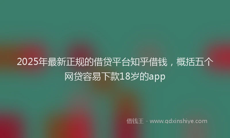 2025年最新正规的借贷平台知乎借钱，概括五个网贷容易下款18岁的app