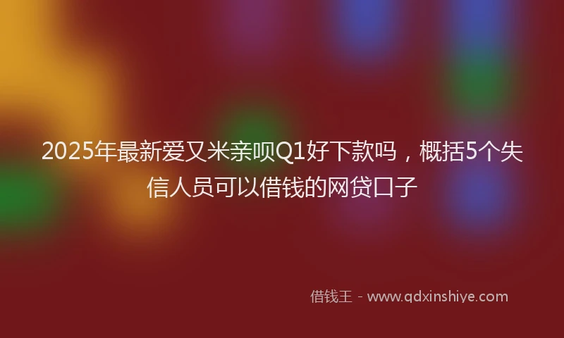 2025年最新爱又米亲呗Q1好下款吗，概括5个失信人员可以借钱的网贷口子