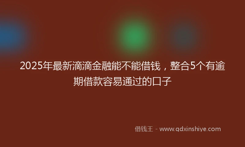 2025年最新滴滴金融能不能借钱，整合5个有逾期借款容易通过的口子