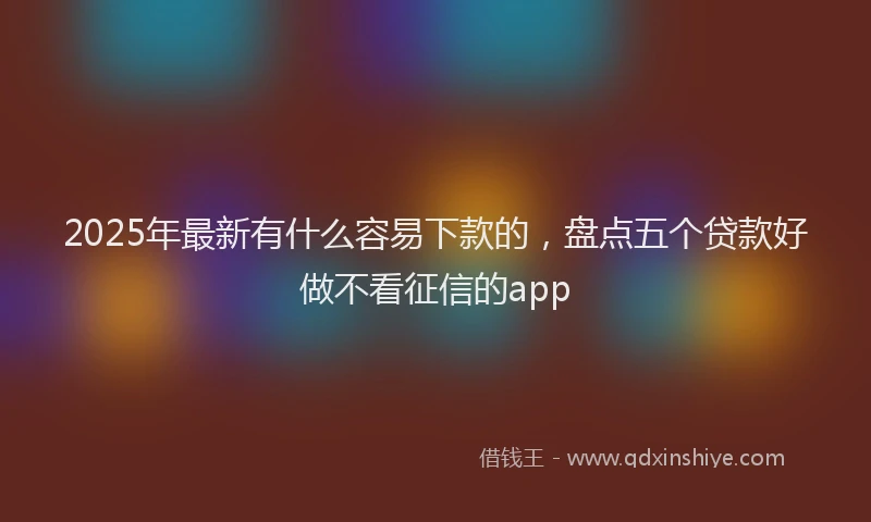 2025年最新有什么容易下款的，盘点五个贷款好做不看征信的app