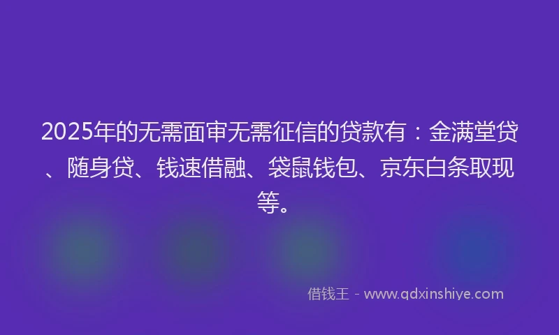 2025年的无需面审无需征信的贷款有：金满堂贷、随身贷、钱速借融、袋鼠钱包、京东白条取现等。