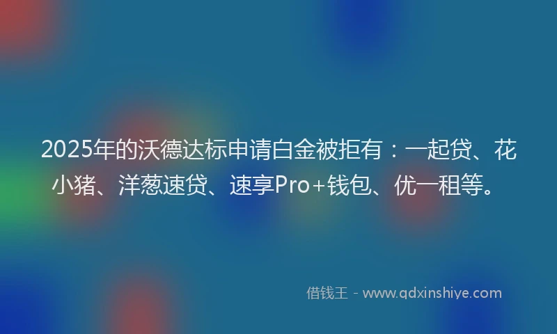 2025年的沃德达标申请白金被拒有：一起贷、花小猪、洋葱速贷、速享Pro+钱包、优一租等。