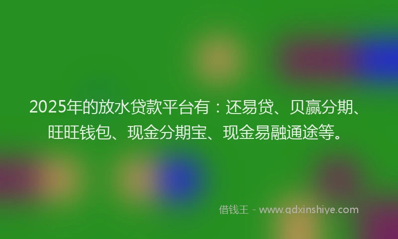 2025年的放水贷款平台有：还易贷、贝赢分期、旺旺钱包、现金分期宝、现金易融通途等。