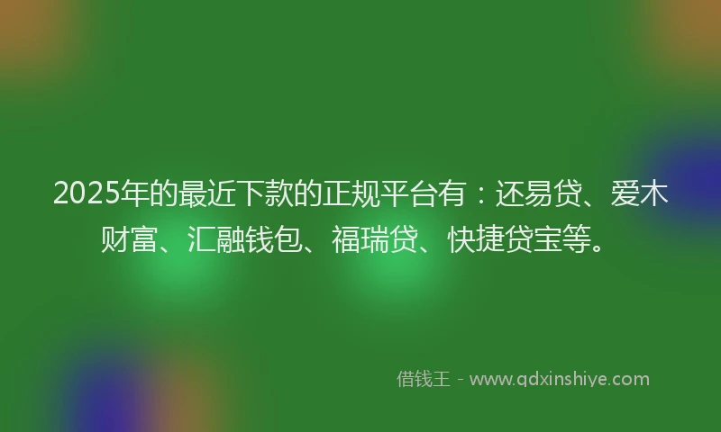 2025年的最近下款的正规平台有：还易贷、爱木财富、汇融钱包、福瑞贷、快捷贷宝等。