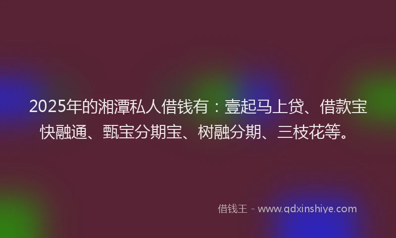 2025年的湘潭私人借钱有：壹起马上贷、借款宝快融通、甄宝分期宝、树融分期、三枝花等。