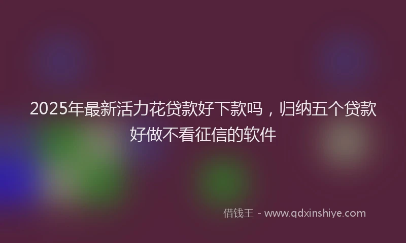2025年最新活力花贷款好下款吗，归纳五个贷款好做不看征信的软件