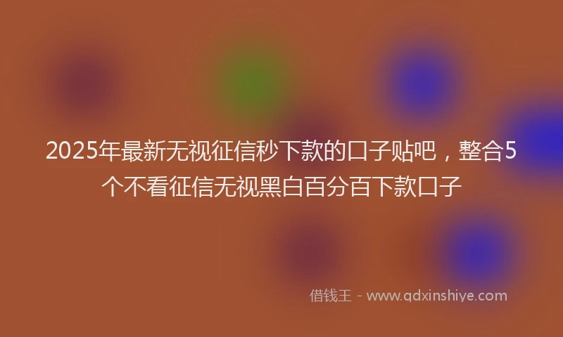 2025年最新无视征信秒下款的口子贴吧，整合5个不看征信无视黑白百分百下款口子