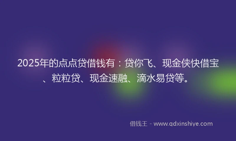 2025年的点点贷借钱有：贷你飞、现金侠快借宝、粒粒贷、现金速融、滴水易贷等。