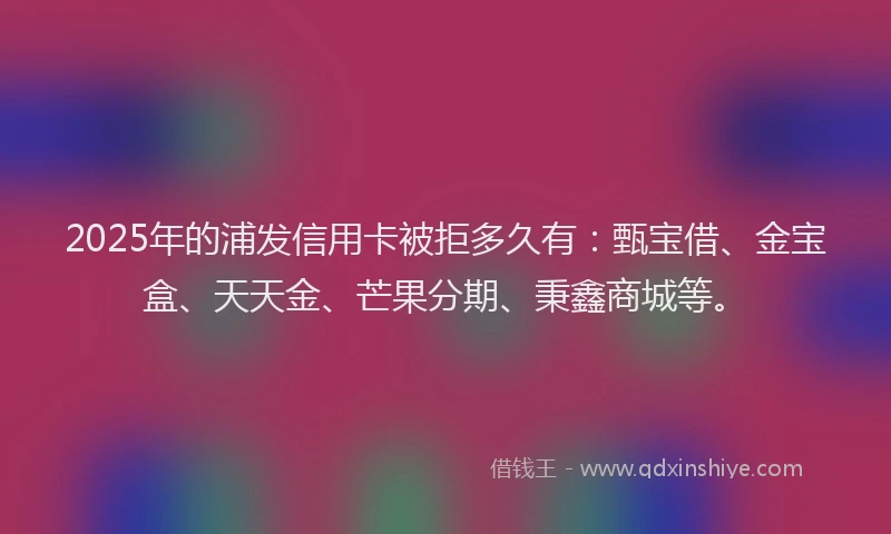 2025年的浦发信用卡被拒多久有：甄宝借、金宝盒、天天金、芒果分期、秉鑫商城等。