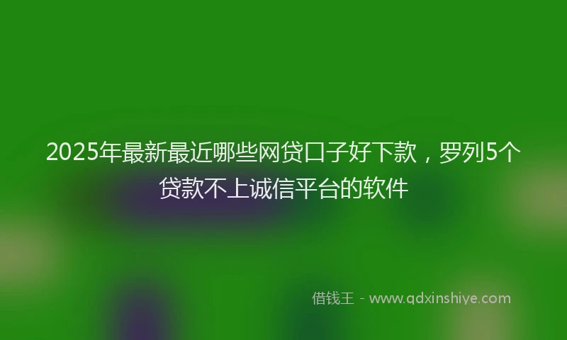 2025年最新最近哪些网贷口子好下款，罗列5个贷款不上诚信平台的软件