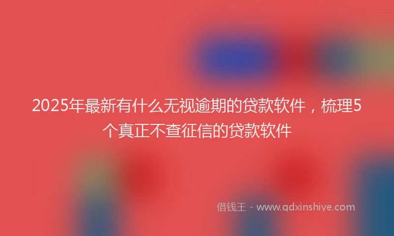 2025年最新有什么无视逾期的贷款软件，梳理5个真正不查征信的贷款软件
