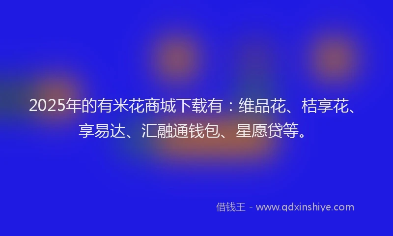 2025年的有米花商城下载有：维品花、桔享花、享易达、汇融通钱包、星愿贷等。