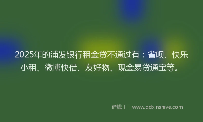 2025年的浦发银行租金贷不通过有：省呗、快乐小租、微博快借、友好物、现金易贷通宝等。