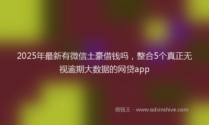 2025年最新有微信土豪借钱吗，整合5个真正无视逾期大数据的网贷app