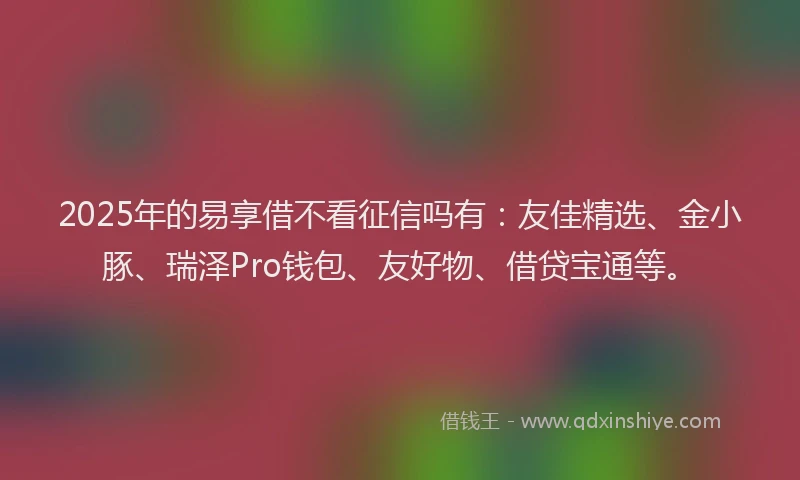 2025年的易享借不看征信吗有：友佳精选、金小豚、瑞泽Pro钱包、友好物、借贷宝通等。