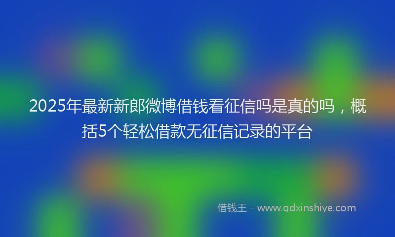 2025年最新新郎微博借钱看征信吗是真的吗，概括5个轻松借款无征信记录的平台