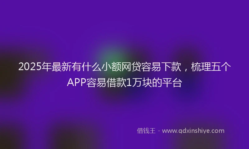 2025年最新有什么小额网贷容易下款，梳理五个APP容易借款1万块的平台