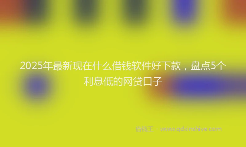 2025年最新现在什么借钱软件好下款，盘点5个利息低的网贷口子