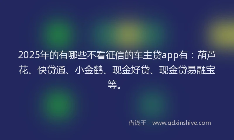 2025年的有哪些不看征信的车主贷app有：葫芦花、快贷通、小金鹤、现金好贷、现金贷易融宝等。