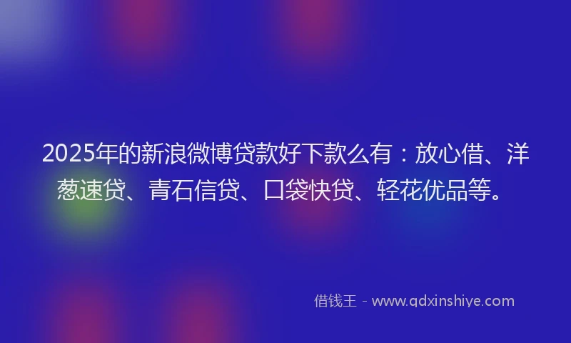 2025年的新浪微博贷款好下款么有：放心借、洋葱速贷、青石信贷、口袋快贷、轻花优品等。