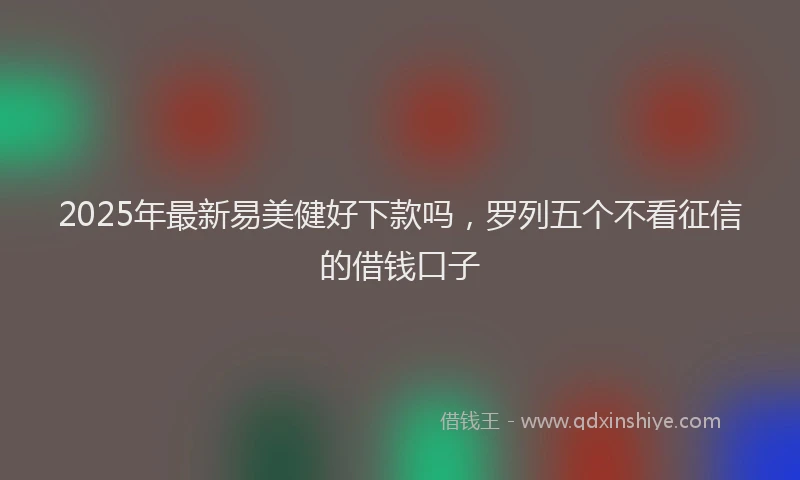 2025年最新易美健好下款吗，罗列五个不看征信的借钱口子