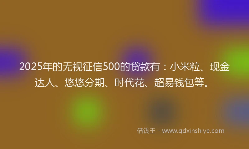 2025年的无视征信500的贷款有：小米粒、现金达人、悠悠分期、时代花、超易钱包等。